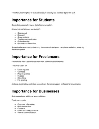 Therefore, learning how to evaluate account security is a practical digital-life skill.
Importance for Students
Students increasingly rely on digital communication.
A secure email account can support:
● Coursework
● Research
● Group projects
● Teacher communication
● Online learning
● Document collaboration
Students who learn account-security fundamentals early can carry those skills into university
and employment.
Importance for Freelancers
Freelancers often use email as their main communication channel.
They may use it for:
● Client inquiries
● Contracts
● Project updates
● Invoices
● Scheduling
● File sharing
A stable, legitimately controlled account can therefore support professional organization.
Importance for Businesses
Businesses have additional responsibilities.
Email can contain:
● Customer information
● Business records
● Contracts
● Financial correspondence
● Internal communication
 