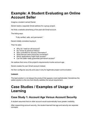 Example: A Student Evaluating an Online
Account Seller
Imagine a student named Daniel.
Daniel needs a separate Gmail address for a group project.
He finds a website advertising a five-year-old Gmail account.
The listing says:
“Fully verified, safe, and permanent.”
Daniel initially considers buying it.
Then he asks:
● Why do I need an old account?
● Do I know its previous history?
● Who controlled its recovery information?
● What devices were previously connected?
● Which applications might have access?
● Can the seller really guarantee permanent access?
He realizes that none of the project's requirements involve account age.
Daniel creates his own Gmail account instead.
He then configures security and uses it only for legitimate project communication.
Lesson
The best solution is not always the product that appears most sophisticated. Sometimes the
safest solution is the one that directly satisfies the actual requirement.
Case Studies / Examples of Usage or
Learning
Case Study 1: Account Age Versus Account Security
A student assumed that an older account would automatically have greater credibility.
After researching account security, the student learned that age and security are separate
concepts.
 