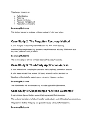 They began focusing on:
● Authentication
● Recovery
● Device monitoring
● Password management
● Application permissions
Learning Outcome
The student learned to evaluate evidence instead of relying on labels.
Case Study 2: The Forgotten Recovery Method
A user changed an account password but did not think about recovery.
After studying Google's security guidance, they learned that recovery information is an
important part of account protection.
Learning Outcome
The user developed a more complete approach to account security.
Case Study 3: Third-Party Application Access
A user believed that changing the password had completely secured an account.
A later review showed that several third-party applications had permissions.
Google provides tools for reviewing and managing these connections.
Learning Outcome
The user learned that account security includes application permissions.
Case Study 4: Questioning a “Lifetime Guarantee”
A marketplace claimed that an account had guaranteed lifetime access.
The customer considered whether the seller could actually control Google's future decisions.
They realized that no third party can guarantee every future platform decision.
Learning Outcome
 