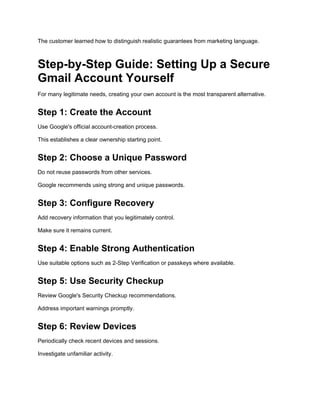 The customer learned how to distinguish realistic guarantees from marketing language.
Step-by-Step Guide: Setting Up a Secure
Gmail Account Yourself
For many legitimate needs, creating your own account is the most transparent alternative.
Step 1: Create the Account
Use Google's official account-creation process.
This establishes a clear ownership starting point.
Step 2: Choose a Unique Password
Do not reuse passwords from other services.
Google recommends using strong and unique passwords.
Step 3: Configure Recovery
Add recovery information that you legitimately control.
Make sure it remains current.
Step 4: Enable Strong Authentication
Use suitable options such as 2-Step Verification or passkeys where available.
Step 5: Use Security Checkup
Review Google's Security Checkup recommendations.
Address important warnings promptly.
Step 6: Review Devices
Periodically check recent devices and sessions.
Investigate unfamiliar activity.
 