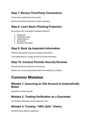 Step 7: Review Third-Party Connections
Check which applications have access.
Remove permissions that are no longer necessary.
Step 8: Learn Basic Phishing Protection
Be cautious with unexpected messages asking for:
● Passwords
● Verification codes
● Urgent sign-ins
● Downloads
● Sensitive information
Step 9: Back Up Important Information
Maintain appropriate backups of important documents.
Avoid depending on a single account for critical information.
Step 10: Conduct Periodic Security Reviews
Security should be maintained continuously.
Review your account periodically rather than waiting for a problem.
Common Mistakes
Mistake 1: Assuming an Old Account Is Automatically
Better
Age does not equal security.
Mistake 2: Treating Verification as a Guarantee
A verification label does not eliminate every risk.
Mistake 3: Trusting “100% Safe” Claims
Absolute claims deserve skepticism.
 