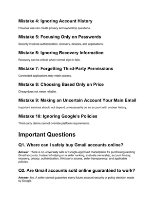 Mistake 4: Ignoring Account History
Previous use can create privacy and ownership questions.
Mistake 5: Focusing Only on Passwords
Security involves authentication, recovery, devices, and applications.
Mistake 6: Ignoring Recovery Information
Recovery can be critical when normal sign-in fails.
Mistake 7: Forgetting Third-Party Permissions
Connected applications may retain access.
Mistake 8: Choosing Based Only on Price
Cheap does not mean reliable.
Mistake 9: Making an Uncertain Account Your Main Email
Important services should not depend unnecessarily on an account with unclear history.
Mistake 10: Ignoring Google's Policies
Third-party claims cannot override platform requirements.
Important Questions
Q1. Where can I safely buy Gmail accounts online?
Answer: There is no universally safe or Google-approved marketplace for purchasing existing
Gmail accounts. Instead of relying on a seller ranking, evaluate ownership, account history,
recovery, privacy, authentication, third-party access, seller transparency, and applicable
policies.
Q2. Are Gmail accounts sold online guaranteed to work?
Answer: No. A seller cannot guarantee every future account-security or policy decision made
by Google.
 