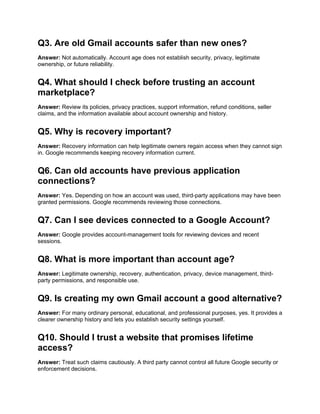 Q3. Are old Gmail accounts safer than new ones?
Answer: Not automatically. Account age does not establish security, privacy, legitimate
ownership, or future reliability.
Q4. What should I check before trusting an account
marketplace?
Answer: Review its policies, privacy practices, support information, refund conditions, seller
claims, and the information available about account ownership and history.
Q5. Why is recovery important?
Answer: Recovery information can help legitimate owners regain access when they cannot sign
in. Google recommends keeping recovery information current.
Q6. Can old accounts have previous application
connections?
Answer: Yes. Depending on how an account was used, third-party applications may have been
granted permissions. Google recommends reviewing those connections.
Q7. Can I see devices connected to a Google Account?
Answer: Google provides account-management tools for reviewing devices and recent
sessions.
Q8. What is more important than account age?
Answer: Legitimate ownership, recovery, authentication, privacy, device management, third-
party permissions, and responsible use.
Q9. Is creating my own Gmail account a good alternative?
Answer: For many ordinary personal, educational, and professional purposes, yes. It provides a
clearer ownership history and lets you establish security settings yourself.
Q10. Should I trust a website that promises lifetime
access?
Answer: Treat such claims cautiously. A third party cannot control all future Google security or
enforcement decisions.
 