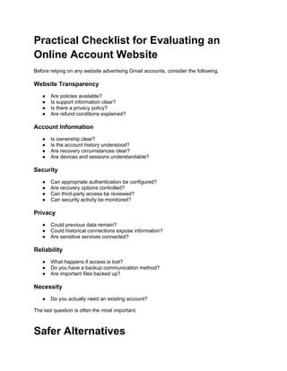 Practical Checklist for Evaluating an
Online Account Website
Before relying on any website advertising Gmail accounts, consider the following.
Website Transparency
● Are policies available?
● Is support information clear?
● Is there a privacy policy?
● Are refund conditions explained?
Account Information
● Is ownership clear?
● Is the account history understood?
● Are recovery circumstances clear?
● Are devices and sessions understandable?
Security
● Can appropriate authentication be configured?
● Are recovery options controlled?
● Can third-party access be reviewed?
● Can security activity be monitored?
Privacy
● Could previous data remain?
● Could historical connections expose information?
● Are sensitive services connected?
Reliability
● What happens if access is lost?
● Do you have a backup communication method?
● Are important files backed up?
Necessity
● Do you actually need an existing account?
The last question is often the most important.
Safer Alternatives
 