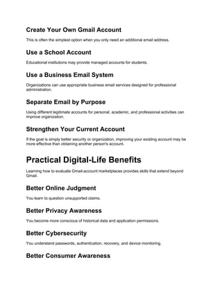 Create Your Own Gmail Account
This is often the simplest option when you only need an additional email address.
Use a School Account
Educational institutions may provide managed accounts for students.
Use a Business Email System
Organizations can use appropriate business email services designed for professional
administration.
Separate Email by Purpose
Using different legitimate accounts for personal, academic, and professional activities can
improve organization.
Strengthen Your Current Account
If the goal is simply better security or organization, improving your existing account may be
more effective than obtaining another person's account.
Practical Digital-Life Benefits
Learning how to evaluate Gmail-account marketplaces provides skills that extend beyond
Gmail.
Better Online Judgment
You learn to question unsupported claims.
Better Privacy Awareness
You become more conscious of historical data and application permissions.
Better Cybersecurity
You understand passwords, authentication, recovery, and device monitoring.
Better Consumer Awareness
 