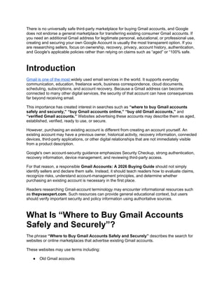 There is no universally safe third-party marketplace for buying Gmail accounts, and Google
does not endorse a general marketplace for transferring existing consumer Gmail accounts. If
you need an additional Gmail address for legitimate personal, educational, or professional use,
creating and securing your own Google Account is usually the most transparent option. If you
are researching sellers, focus on ownership, recovery, privacy, account history, authentication,
and Google's applicable policies rather than relying on claims such as “aged” or “100% safe.
Introduction
Gmail is one of the most widely used email services in the world. It supports everyday
communication, education, freelance work, business correspondence, cloud documents,
scheduling, subscriptions, and account recovery. Because a Gmail address can become
connected to many other digital services, the security of that account can have consequences
far beyond receiving email.
This importance has created interest in searches such as “where to buy Gmail accounts
safely and securely,” “buy Gmail accounts online,” “buy old Gmail accounts,” and
“verified Gmail accounts.” Websites advertising these accounts may describe them as aged,
established, verified, ready to use, or secure.
However, purchasing an existing account is different from creating an account yourself. An
existing account may have a previous owner, historical activity, recovery information, connected
devices, third-party applications, or other digital relationships that are not immediately visible
from a product description.
Google's own account-security guidance emphasizes Security Checkup, strong authentication,
recovery information, device management, and reviewing third-party access.
For that reason, a responsible Gmail Accounts: A 2026 Buying Guide should not simply
identify sellers and declare them safe. Instead, it should teach readers how to evaluate claims,
recognize risks, understand account-management principles, and determine whether
purchasing an existing account is necessary in the first place.
Readers researching Gmail-account terminology may encounter informational resources such
as thepvaexpert.com. Such resources can provide general educational context, but users
should verify important security and policy information using authoritative sources.
What Is “Where to Buy Gmail Accounts
Safely and Securely”?
The phrase “Where to Buy Gmail Accounts Safely and Securely” describes the search for
websites or online marketplaces that advertise existing Gmail accounts.
These websites may use terms including:
● Old Gmail accounts
 