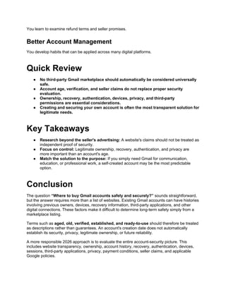 You learn to examine refund terms and seller promises.
Better Account Management
You develop habits that can be applied across many digital platforms.
Quick Review
● No third-party Gmail marketplace should automatically be considered universally
safe.
● Account age, verification, and seller claims do not replace proper security
evaluation.
● Ownership, recovery, authentication, devices, privacy, and third-party
permissions are essential considerations.
● Creating and securing your own account is often the most transparent solution for
legitimate needs.
Key Takeaways
● Research beyond the seller's advertising: A website's claims should not be treated as
independent proof of security.
● Focus on control: Legitimate ownership, recovery, authentication, and privacy are
more important than an account's age.
● Match the solution to the purpose: If you simply need Gmail for communication,
education, or professional work, a self-created account may be the most predictable
option.
Conclusion
The question “Where to buy Gmail accounts safely and securely?” sounds straightforward,
but the answer requires more than a list of websites. Existing Gmail accounts can have histories
involving previous owners, devices, recovery information, third-party applications, and other
digital connections. These factors make it difficult to determine long-term safety simply from a
marketplace listing.
Terms such as aged, old, verified, established, and ready-to-use should therefore be treated
as descriptions rather than guarantees. An account's creation date does not automatically
establish its security, privacy, legitimate ownership, or future reliability.
A more responsible 2026 approach is to evaluate the entire account-security picture. This
includes website transparency, ownership, account history, recovery, authentication, devices,
sessions, third-party applications, privacy, payment conditions, seller claims, and applicable
Google policies.
 