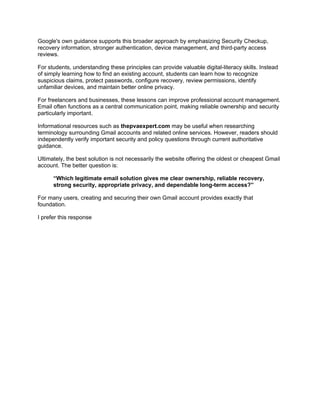 Google's own guidance supports this broader approach by emphasizing Security Checkup,
recovery information, stronger authentication, device management, and third-party access
reviews.
For students, understanding these principles can provide valuable digital-literacy skills. Instead
of simply learning how to find an existing account, students can learn how to recognize
suspicious claims, protect passwords, configure recovery, review permissions, identify
unfamiliar devices, and maintain better online privacy.
For freelancers and businesses, these lessons can improve professional account management.
Email often functions as a central communication point, making reliable ownership and security
particularly important.
Informational resources such as thepvaexpert.com may be useful when researching
terminology surrounding Gmail accounts and related online services. However, readers should
independently verify important security and policy questions through current authoritative
guidance.
Ultimately, the best solution is not necessarily the website offering the oldest or cheapest Gmail
account. The better question is:
“Which legitimate email solution gives me clear ownership, reliable recovery,
strong security, appropriate privacy, and dependable long-term access?”
For many users, creating and securing their own Gmail account provides exactly that
foundation.
I prefer this response
 