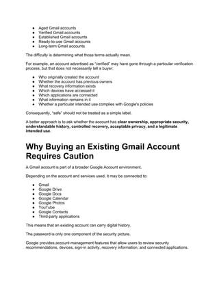 ● Aged Gmail accounts
● Verified Gmail accounts
● Established Gmail accounts
● Ready-to-use Gmail accounts
● Long-term Gmail accounts
The difficulty is determining what those terms actually mean.
For example, an account advertised as “verified” may have gone through a particular verification
process, but that does not necessarily tell a buyer:
● Who originally created the account
● Whether the account has previous owners
● What recovery information exists
● Which devices have accessed it
● Which applications are connected
● What information remains in it
● Whether a particular intended use complies with Google's policies
Consequently, “safe” should not be treated as a simple label.
A better approach is to ask whether the account has clear ownership, appropriate security,
understandable history, controlled recovery, acceptable privacy, and a legitimate
intended use.
Why Buying an Existing Gmail Account
Requires Caution
A Gmail account is part of a broader Google Account environment.
Depending on the account and services used, it may be connected to:
● Gmail
● Google Drive
● Google Docs
● Google Calendar
● Google Photos
● YouTube
● Google Contacts
● Third-party applications
This means that an existing account can carry digital history.
The password is only one component of the security picture.
Google provides account-management features that allow users to review security
recommendations, devices, sign-in activity, recovery information, and connected applications.
 