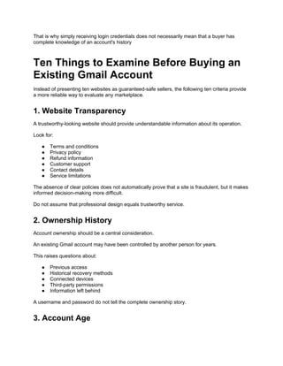 That is why simply receiving login credentials does not necessarily mean that a buyer has
complete knowledge of an account's history
Ten Things to Examine Before Buying an
Existing Gmail Account
Instead of presenting ten websites as guaranteed-safe sellers, the following ten criteria provide
a more reliable way to evaluate any marketplace.
1. Website Transparency
A trustworthy-looking website should provide understandable information about its operation.
Look for:
● Terms and conditions
● Privacy policy
● Refund information
● Customer support
● Contact details
● Service limitations
The absence of clear policies does not automatically prove that a site is fraudulent, but it makes
informed decision-making more difficult.
Do not assume that professional design equals trustworthy service.
2. Ownership History
Account ownership should be a central consideration.
An existing Gmail account may have been controlled by another person for years.
This raises questions about:
● Previous access
● Historical recovery methods
● Connected devices
● Third-party permissions
● Information left behind
A username and password do not tell the complete ownership story.
3. Account Age
 