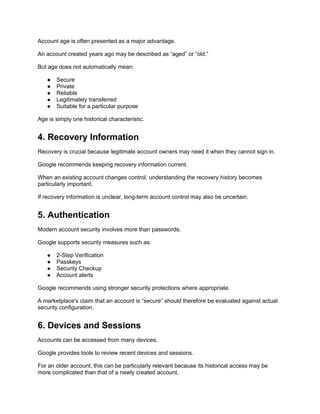 Account age is often presented as a major advantage.
An account created years ago may be described as “aged” or “old.”
But age does not automatically mean:
● Secure
● Private
● Reliable
● Legitimately transferred
● Suitable for a particular purpose
Age is simply one historical characteristic.
4. Recovery Information
Recovery is crucial because legitimate account owners may need it when they cannot sign in.
Google recommends keeping recovery information current.
When an existing account changes control, understanding the recovery history becomes
particularly important.
If recovery information is unclear, long-term account control may also be uncertain.
5. Authentication
Modern account security involves more than passwords.
Google supports security measures such as:
● 2-Step Verification
● Passkeys
● Security Checkup
● Account alerts
Google recommends using stronger security protections where appropriate.
A marketplace's claim that an account is “secure” should therefore be evaluated against actual
security configuration.
6. Devices and Sessions
Accounts can be accessed from many devices.
Google provides tools to review recent devices and sessions.
For an older account, this can be particularly relevant because its historical access may be
more complicated than that of a newly created account.
 
