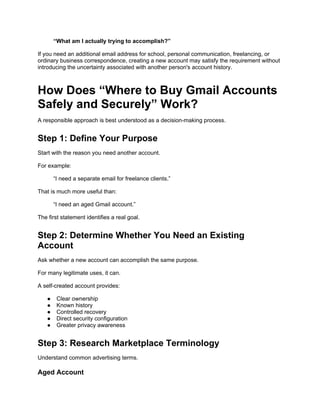“What am I actually trying to accomplish?”
If you need an additional email address for school, personal communication, freelancing, or
ordinary business correspondence, creating a new account may satisfy the requirement without
introducing the uncertainty associated with another person's account history.
How Does “Where to Buy Gmail Accounts
Safely and Securely” Work?
A responsible approach is best understood as a decision-making process.
Step 1: Define Your Purpose
Start with the reason you need another account.
For example:
“I need a separate email for freelance clients.”
That is much more useful than:
“I need an aged Gmail account.”
The first statement identifies a real goal.
Step 2: Determine Whether You Need an Existing
Account
Ask whether a new account can accomplish the same purpose.
For many legitimate uses, it can.
A self-created account provides:
● Clear ownership
● Known history
● Controlled recovery
● Direct security configuration
● Greater privacy awareness
Step 3: Research Marketplace Terminology
Understand common advertising terms.
Aged Account
 