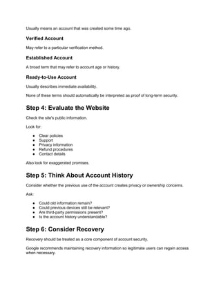 Usually means an account that was created some time ago.
Verified Account
May refer to a particular verification method.
Established Account
A broad term that may refer to account age or history.
Ready-to-Use Account
Usually describes immediate availability.
None of these terms should automatically be interpreted as proof of long-term security.
Step 4: Evaluate the Website
Check the site's public information.
Look for:
● Clear policies
● Support
● Privacy information
● Refund procedures
● Contact details
Also look for exaggerated promises.
Step 5: Think About Account History
Consider whether the previous use of the account creates privacy or ownership concerns.
Ask:
● Could old information remain?
● Could previous devices still be relevant?
● Are third-party permissions present?
● Is the account history understandable?
Step 6: Consider Recovery
Recovery should be treated as a core component of account security.
Google recommends maintaining recovery information so legitimate users can regain access
when necessary.
 