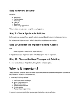 Step 7: Review Security
Consider:
● Password
● Authentication
● Recovery
● Devices
● Sessions
● Third-party applications
This produces a much more complete security picture.
Step 8: Check Applicable Policies
Before using an account for a specific activity, consult Google's current policies and terms.
Do not assume that an account seller's description establishes permission.
Step 9: Consider the Impact of Losing Access
Ask:
“What happens if this account stops working?”
If important services depend on it, the risk of disruption may be significant.
Step 10: Choose the Most Transparent Solution
If a new account solves the problem, it may be the simplest option.
Why Is It Important?
The question of where to obtain an email account matters because email frequently becomes a
central part of someone's digital identity.
A Gmail account may receive:
● Password-reset messages
● Work communication
● School information
● Financial notifications
● Travel details
● Personal correspondence
If access is compromised, other accounts and activities may be affected.
 