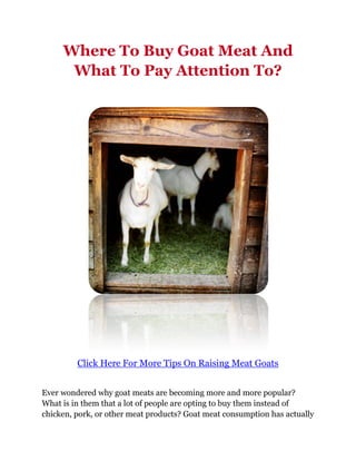 Where To Buy Goat Meat And
      What To Pay Attention To?




         Click Here For More Tips On Raising Meat Goats


Ever wondered why goat meats are becoming more and more popular?
What is in them that a lot of people are opting to buy them instead of
chicken, pork, or other meat products? Goat meat consumption has actually
 