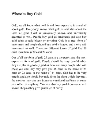 Where to Buy Gold

Gold, we all know what gold is and how expensive it is and all
about gold. Everybody knows what gold is and also about the
form of gold. Gold is universally known and universally
accepted as well. People buy gold as ornaments and also buy
gold coins or gold biscuit or anything. Gold is a great form of
investment and people should buy gold it is good and a very safe
investment as well. There are different forms of gold like 18
carat then there is 22 carat 24 carat.
Out of all the form of gold 24 carat are the purest and the most
expensive form of gold. People should be very careful when
they are planning to buy gold as there are many people who will
cheat you and they may give you 18 carat in the name of 24
carat or 22 carat in the name of 24 carat. One has to be very
careful and also should buy gold form the place which they trust
the most or they can buy from some nationalized bank or some
post office or anything. You can also buy gold from some well
known shop as they give guarantee of purity.
 