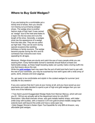 Where to Buy Gold Wedges?


If you are looking for a comfortable yet a
trendy kind of shoes, then you should
not missing out purchasing wedges
shoes. The wedge shoe is another
fashion style of high heel. It was named
as “wedge” due to the heel area fades to
a taper into the toe area and runs the
length of the shoe. Generally, a wedges
shoe has the appearance of a wedge
from the side view. They are as useful
as high heel. They can be worn during
special occasions like wedding,
birthdays or family reunions. The wedge
became popular during the 40’s and its
comeback has it become even more
appealing for all ages.

Moreover, Wedge shoes are sturdy and catch the eye of many people while you are
wearing them. Every fashionable woman's wardrobe should feature at least one
fashionable wedge, as these height boosting styles can quickly make a boring outfit into
one that towers above the rest.
While the gold wedges heel may seem like the sort of bold look that's hard to pair with
the rest of your wardrobe, you may be surprised by how well it goes with a wide array of
pants, skirts, dresses and even jeggings.

So, get ready to be comfortable and stylish in the coolest wedges for summer (and
actually for any season)!

If you are a person that don’t care at your money at all, and you have saved up your
paychecks and really decided to spend a pair of high end gold wedges then you can
have one of the following:

• Yves Saint Laurent Exaggerated Wedge Heels from Neiman Marcus, which will cost
you $1, 195 but are actually sell at the department store for only $537.
Description: Ultra Bold dramatic shoes, with gold metallic leather straps, with halter
ankle wrap with buckles, with a massive 5 3/4 inch gold brushed metallic wedge that
extends back well beyond the ankle and have a wide-open toe.
• Kelsi Dagger Women’s Kaden Open Toe Espadrille for only $99 at Amazon, very
affordable gold wedges.
 