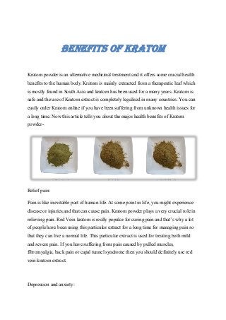 BENEFITS OF KRATOM
Kratom powder is an alternative medicinal treatment and it offers some crucial health
benefits to the human body. Kratom is mainly extracted from a therapeutic leaf which
is mostly found in South Asia and kratom has been used for a many years. Kratom is
safe and the use of Kratom extract is completely legalised in many countries. You can
easily order Kratom online if you have been suffering from unknown health issues for
a long time. Now this article tells you about the major health benefits of Kratom
powder-
Relief pain:
Pain is like inevitable part of human life. At some point in life, you might experience
disease or injuries and that can cause pain. Kratom powder plays a very crucial role in
relieving pain. Red Vein kratom is really popular for curing pain and that’s why a lot
of people have been using this particular extract for a long time for managing pain so
that they can live a normal life. This particular extract is used for treating both mild
and severe pain. If you have suffering from pain caused by pulled muscles,
fibromyalgia, back pain or capal tunnel syndrome then you should definitely use red
vein kratom extract.
Depression and anxiety:
 