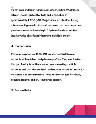 10
month aged Outlook/Hotmail accounts including OAuth2 and
refresh tokens, perfect for bots and automation at
approximately 4.17 ₽ (~$0.05) per account . Another listing
offers new, high-quality Hotmail accounts that have never been
previously used, with web login fully functional and verified .
Quality varies significantly between individual sellers.
4. Pvazoneusa
Pvazoneusa provides 100% USA number verified Hotmail
accounts with reliable, ready-to-use profiles. They emphasize
that purchasing from them saves time in creating multiple
accounts and provides verified, ready-to-use accounts crucial for
marketers and entrepreneurs . Features include good reviews,
secure accounts, and 24/7 customer support.
5. ReviewSells
 