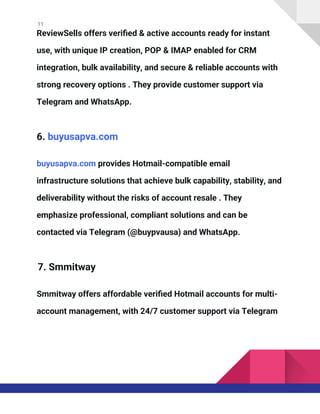 11
ReviewSells offers verified & active accounts ready for instant
use, with unique IP creation, POP & IMAP enabled for CRM
integration, bulk availability, and secure & reliable accounts with
strong recovery options . They provide customer support via
Telegram and WhatsApp.
6. buyusapva.com
buyusapva.com provides Hotmail-compatible email
infrastructure solutions that achieve bulk capability, stability, and
deliverability without the risks of account resale . They
emphasize professional, compliant solutions and can be
contacted via Telegram (@buypvausa) and WhatsApp.
7. Smmitway
Smmitway offers affordable verified Hotmail accounts for multi-
account management, with 24/7 customer support via Telegram
 