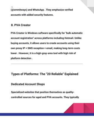 12
(@smmitways) and WhatsApp . They emphasize verified
accounts with added security features.
8. PVA Creator
PVA Creator is Windows software specifically for "bulk automatic
account registration" across platforms including Hotmail. Unlike
buying accounts, it allows users to create accounts using their
own proxy IP + SMS reception + email, making long-term costs
lower . However, it is a high-gray-area tool with high risk of
platform detection .
Types of Platforms: The "20 Reliable" Explained
Dedicated Account Shops
Specialized websites that position themselves as quality-
controlled sources for aged and PVA accounts. They typically
 