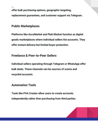 13
offer bulk purchasing options, geographic targeting,
replacement guarantees, and customer support via Telegram.
Public Marketplaces
Platforms like AccsMarket and Plati.Market function as digital
goods marketplaces where individual sellers list accounts. They
offer instant delivery but limited buyer protection.
Freelance & Peer-to-Peer Sellers
Individual sellers operating through Telegram or WhatsApp offer
bulk deals. These channels can be sources of scams and
recycled accounts.
Automation Tools
Tools like PVA Creator allow users to create accounts
independently rather than purchasing from third parties.
 