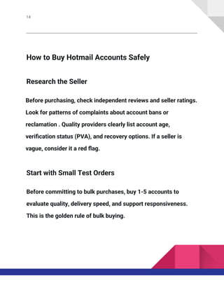 14
How to Buy Hotmail Accounts Safely
Research the Seller
Before purchasing, check independent reviews and seller ratings.
Look for patterns of complaints about account bans or
reclamation . Quality providers clearly list account age,
verification status (PVA), and recovery options. If a seller is
vague, consider it a red flag.
Start with Small Test Orders
Before committing to bulk purchases, buy 1-5 accounts to
evaluate quality, delivery speed, and support responsiveness.
This is the golden rule of bulk buying.
 