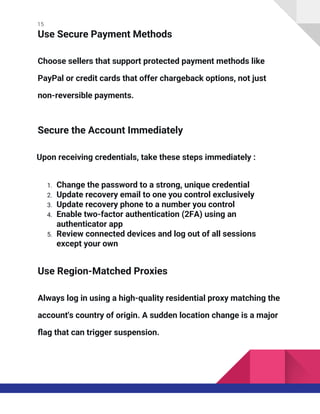 15
Use Secure Payment Methods
Choose sellers that support protected payment methods like
PayPal or credit cards that offer chargeback options, not just
non-reversible payments.
Secure the Account Immediately
Upon receiving credentials, take these steps immediately :
1. Change the password to a strong, unique credential
2. Update recovery email to one you control exclusively
3. Update recovery phone to a number you control
4. Enable two-factor authentication (2FA) using an
authenticator app
5. Review connected devices and log out of all sessions
except your own
Use Region-Matched Proxies
Always log in using a high-quality residential proxy matching the
account's country of origin. A sudden location change is a major
flag that can trigger suspension.
 