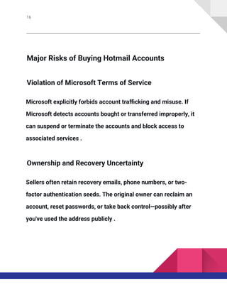 16
Major Risks of Buying Hotmail Accounts
Violation of Microsoft Terms of Service
Microsoft explicitly forbids account trafficking and misuse. If
Microsoft detects accounts bought or transferred improperly, it
can suspend or terminate the accounts and block access to
associated services .
Ownership and Recovery Uncertainty
Sellers often retain recovery emails, phone numbers, or two-
factor authentication seeds. The original owner can reclaim an
account, reset passwords, or take back control—possibly after
you've used the address publicly .
 