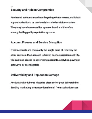 17
Security and Hidden Compromise
Purchased accounts may have lingering OAuth tokens, malicious
app authorizations, or previously installed malicious content.
They may have been used for spam or fraud and therefore
already be flagged by reputation systems .
Account Freezes and Service Disruption
Email accounts are commonly the single point of recovery for
other services. If an account is frozen due to suspicious activity,
you can lose access to advertising accounts, analytics, payment
gateways, or client portals .
Deliverability and Reputation Damage
Accounts with dubious histories often suffer poor deliverability.
Sending marketing or transactional email from such addresses
 