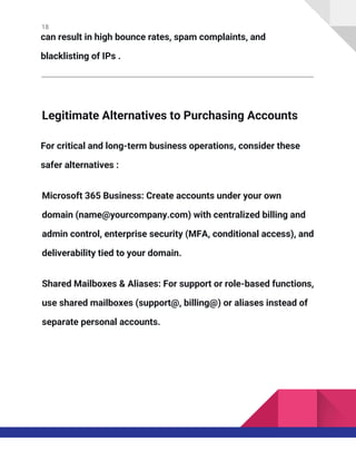 18
can result in high bounce rates, spam complaints, and
blacklisting of IPs .
Legitimate Alternatives to Purchasing Accounts
For critical and long-term business operations, consider these
safer alternatives :
Microsoft 365 Business: Create accounts under your own
domain (name@yourcompany.com) with centralized billing and
admin control, enterprise security (MFA, conditional access), and
deliverability tied to your domain.
Shared Mailboxes & Aliases: For support or role-based functions,
use shared mailboxes (support@, billing@) or aliases instead of
separate personal accounts.
 