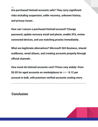 20
Are purchased Hotmail accounts safe? They carry significant
risks including suspension, seller recovery, unknown history,
and privacy issues .
How can I secure a purchased Hotmail account? Change
password, update recovery email and phone, enable 2FA, review
connected devices, and use matching proxies immediately .
What are legitimate alternatives? Microsoft 365 Business, shared
mailboxes, email aliases, and creating accounts properly through
official channels .
How much do Hotmail accounts cost? Prices vary widely—from
$0.05 for aged accounts on marketplaces to 0.10−¿0.12 per
account in bulk, with premium verified accounts costing more .
Conclusion
 