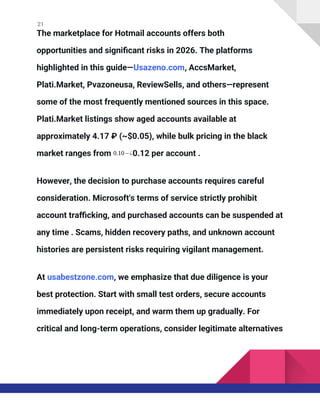 21
The marketplace for Hotmail accounts offers both
opportunities and significant risks in 2026. The platforms
highlighted in this guide—Usazeno.com, AccsMarket,
Plati.Market, Pvazoneusa, ReviewSells, and others—represent
some of the most frequently mentioned sources in this space.
Plati.Market listings show aged accounts available at
approximately 4.17 ₽ (~$0.05), while bulk pricing in the black
market ranges from 0.10−¿0.12 per account .
However, the decision to purchase accounts requires careful
consideration. Microsoft's terms of service strictly prohibit
account trafficking, and purchased accounts can be suspended at
any time . Scams, hidden recovery paths, and unknown account
histories are persistent risks requiring vigilant management.
At usabestzone.com, we emphasize that due diligence is your
best protection. Start with small test orders, secure accounts
immediately upon receipt, and warm them up gradually. For
critical and long-term operations, consider legitimate alternatives
 