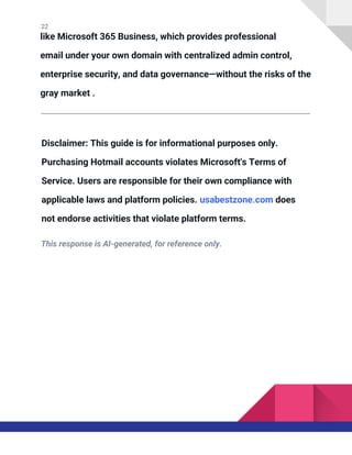 22
like Microsoft 365 Business, which provides professional
email under your own domain with centralized admin control,
enterprise security, and data governance—without the risks of the
gray market .
Disclaimer: This guide is for informational purposes only.
Purchasing Hotmail accounts violates Microsoft's Terms of
Service. Users are responsible for their own compliance with
applicable laws and platform policies. usabestzone.com does
not endorse activities that violate platform terms.
This response is AI-generated, for reference only.
 
