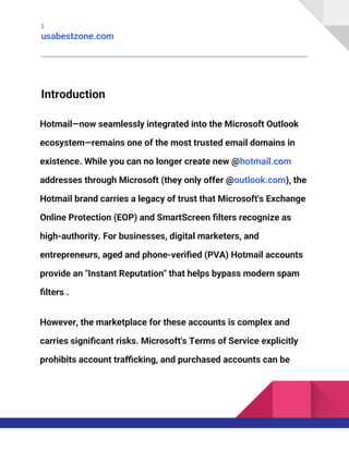 3
usabestzone.com
Introduction
Hotmail—now seamlessly integrated into the Microsoft Outlook
ecosystem—remains one of the most trusted email domains in
existence. While you can no longer create new @hotmail.com
addresses through Microsoft (they only offer @outlook.com), the
Hotmail brand carries a legacy of trust that Microsoft's Exchange
Online Protection (EOP) and SmartScreen filters recognize as
high-authority. For businesses, digital marketers, and
entrepreneurs, aged and phone-verified (PVA) Hotmail accounts
provide an "Instant Reputation" that helps bypass modern spam
filters .
However, the marketplace for these accounts is complex and
carries significant risks. Microsoft's Terms of Service explicitly
prohibits account trafficking, and purchased accounts can be
 