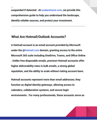 4
suspended if detected . At usabestzone.com, we provide this
comprehensive guide to help you understand the landscape,
identify reliable sources, and protect your investment.
What Are Hotmail/Outlook Accounts?
A Hotmail account is an email account provided by Microsoft
under the @hotmail.com domain, granting access to the entire
Microsoft 365 suite including OneDrive, Teams, and Office Online
. Unlike free disposable emails, premium Hotmail accounts offer
higher deliverability rates in bulk emails, a strong global
reputation, and the ability to scale without risking account bans.
Hotmail accounts represent more than email addresses; they
function as digital identity gateways, allowing access to
calendars, collaboration systems, and secure login
environments . For many professionals, these accounts serve as
 