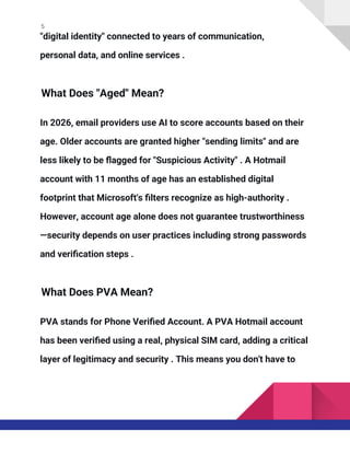 5
"digital identity" connected to years of communication,
personal data, and online services .
What Does "Aged" Mean?
In 2026, email providers use AI to score accounts based on their
age. Older accounts are granted higher "sending limits" and are
less likely to be flagged for "Suspicious Activity" . A Hotmail
account with 11 months of age has an established digital
footprint that Microsoft's filters recognize as high-authority .
However, account age alone does not guarantee trustworthiness
—security depends on user practices including strong passwords
and verification steps .
What Does PVA Mean?
PVA stands for Phone Verified Account. A PVA Hotmail account
has been verified using a real, physical SIM card, adding a critical
layer of legitimacy and security . This means you don't have to
 