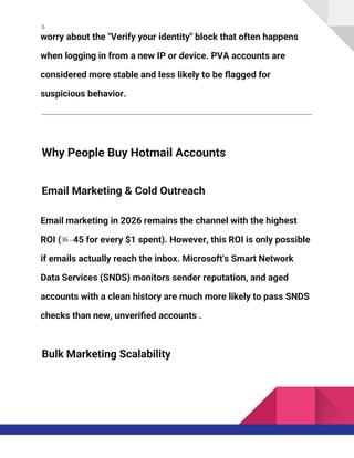 6
worry about the "Verify your identity" block that often happens
when logging in from a new IP or device. PVA accounts are
considered more stable and less likely to be flagged for
suspicious behavior.
Why People Buy Hotmail Accounts
Email Marketing & Cold Outreach
Email marketing in 2026 remains the channel with the highest
ROI (36 –45 for every $1 spent). However, this ROI is only possible
if emails actually reach the inbox. Microsoft's Smart Network
Data Services (SNDS) monitors sender reputation, and aged
accounts with a clean history are much more likely to pass SNDS
checks than new, unverified accounts .
Bulk Marketing Scalability
 