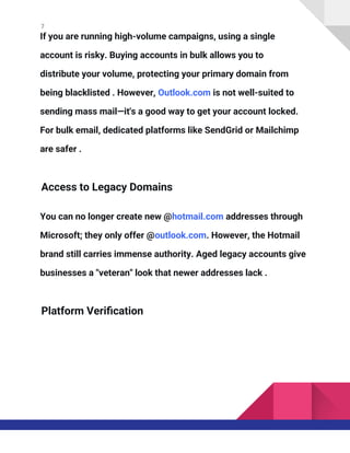 7
If you are running high-volume campaigns, using a single
account is risky. Buying accounts in bulk allows you to
distribute your volume, protecting your primary domain from
being blacklisted . However, Outlook.com is not well-suited to
sending mass mail—it's a good way to get your account locked.
For bulk email, dedicated platforms like SendGrid or Mailchimp
are safer .
Access to Legacy Domains
You can no longer create new @hotmail.com addresses through
Microsoft; they only offer @outlook.com. However, the Hotmail
brand still carries immense authority. Aged legacy accounts give
businesses a "veteran" look that newer addresses lack .
Platform Verification
 