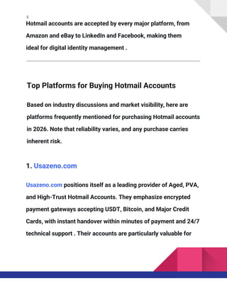8
Hotmail accounts are accepted by every major platform, from
Amazon and eBay to LinkedIn and Facebook, making them
ideal for digital identity management .
Top Platforms for Buying Hotmail Accounts
Based on industry discussions and market visibility, here are
platforms frequently mentioned for purchasing Hotmail accounts
in 2026. Note that reliability varies, and any purchase carries
inherent risk.
1. Usazeno.com
Usazeno.com positions itself as a leading provider of Aged, PVA,
and High-Trust Hotmail Accounts. They emphasize encrypted
payment gateways accepting USDT, Bitcoin, and Major Credit
Cards, with instant handover within minutes of payment and 24/7
technical support . Their accounts are particularly valuable for
 
