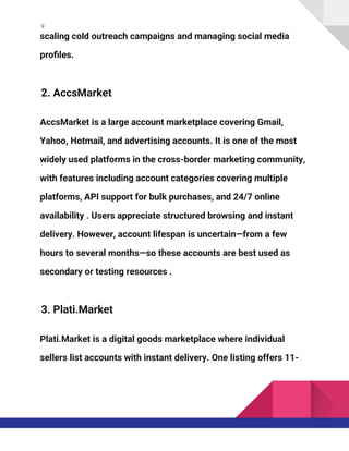 9
scaling cold outreach campaigns and managing social media
profiles.
2. AccsMarket
AccsMarket is a large account marketplace covering Gmail,
Yahoo, Hotmail, and advertising accounts. It is one of the most
widely used platforms in the cross-border marketing community,
with features including account categories covering multiple
platforms, API support for bulk purchases, and 24/7 online
availability . Users appreciate structured browsing and instant
delivery. However, account lifespan is uncertain—from a few
hours to several months—so these accounts are best used as
secondary or testing resources .
3. Plati.Market
Plati.Market is a digital goods marketplace where individual
sellers list accounts with instant delivery. One listing offers 11-
 