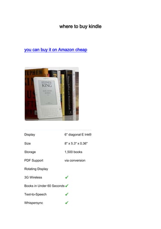 where to buy kindle you can buy it on Amazon cheap Display6"
 diagonal E Ink®Size8"
 x 5.3"
 x 0.36"
Storage1,500 booksPDF Supportvia conversionRotating Display3G WirelessBooks in Under 60 SecondsText-to-SpeechWhispersync (more…) 