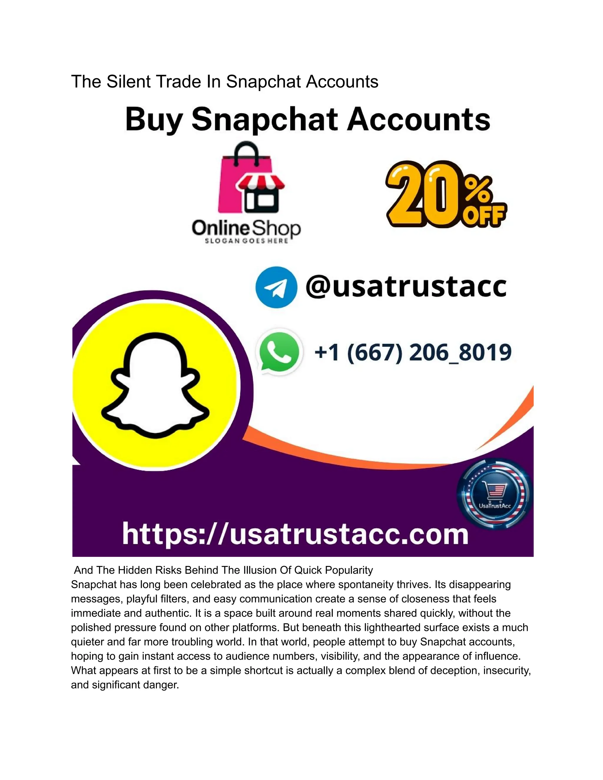 The Silent Trade In Snapchat Accounts
And The Hidden Risks Behind The Illusion Of Quick Popularity
Snapchat has long been celebrated as the place where spontaneity thrives. Its disappearing
messages, playful filters, and easy communication create a sense of closeness that feels
immediate and authentic. It is a space built around real moments shared quickly, without the
polished pressure found on other platforms. But beneath this lighthearted surface exists a much
quieter and far more troubling world. In that world, people attempt to buy Snapchat accounts,
hoping to gain instant access to audience numbers, visibility, and the appearance of influence.
What appears at first to be a simple shortcut is actually a complex blend of deception, insecurity,
and significant danger.
 
