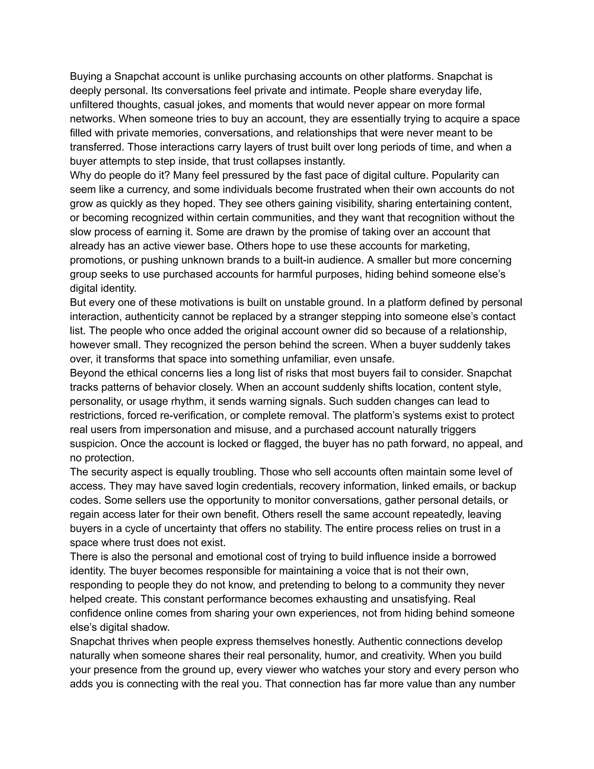 Buying a Snapchat account is unlike purchasing accounts on other platforms. Snapchat is
deeply personal. Its conversations feel private and intimate. People share everyday life,
unfiltered thoughts, casual jokes, and moments that would never appear on more formal
networks. When someone tries to buy an account, they are essentially trying to acquire a space
filled with private memories, conversations, and relationships that were never meant to be
transferred. Those interactions carry layers of trust built over long periods of time, and when a
buyer attempts to step inside, that trust collapses instantly.
Why do people do it? Many feel pressured by the fast pace of digital culture. Popularity can
seem like a currency, and some individuals become frustrated when their own accounts do not
grow as quickly as they hoped. They see others gaining visibility, sharing entertaining content,
or becoming recognized within certain communities, and they want that recognition without the
slow process of earning it. Some are drawn by the promise of taking over an account that
already has an active viewer base. Others hope to use these accounts for marketing,
promotions, or pushing unknown brands to a built-in audience. A smaller but more concerning
group seeks to use purchased accounts for harmful purposes, hiding behind someone else’s
digital identity.
But every one of these motivations is built on unstable ground. In a platform defined by personal
interaction, authenticity cannot be replaced by a stranger stepping into someone else’s contact
list. The people who once added the original account owner did so because of a relationship,
however small. They recognized the person behind the screen. When a buyer suddenly takes
over, it transforms that space into something unfamiliar, even unsafe.
Beyond the ethical concerns lies a long list of risks that most buyers fail to consider. Snapchat
tracks patterns of behavior closely. When an account suddenly shifts location, content style,
personality, or usage rhythm, it sends warning signals. Such sudden changes can lead to
restrictions, forced re-verification, or complete removal. The platform’s systems exist to protect
real users from impersonation and misuse, and a purchased account naturally triggers
suspicion. Once the account is locked or flagged, the buyer has no path forward, no appeal, and
no protection.
The security aspect is equally troubling. Those who sell accounts often maintain some level of
access. They may have saved login credentials, recovery information, linked emails, or backup
codes. Some sellers use the opportunity to monitor conversations, gather personal details, or
regain access later for their own benefit. Others resell the same account repeatedly, leaving
buyers in a cycle of uncertainty that offers no stability. The entire process relies on trust in a
space where trust does not exist.
There is also the personal and emotional cost of trying to build influence inside a borrowed
identity. The buyer becomes responsible for maintaining a voice that is not their own,
responding to people they do not know, and pretending to belong to a community they never
helped create. This constant performance becomes exhausting and unsatisfying. Real
confidence online comes from sharing your own experiences, not from hiding behind someone
else’s digital shadow.
Snapchat thrives when people express themselves honestly. Authentic connections develop
naturally when someone shares their real personality, humor, and creativity. When you build
your presence from the ground up, every viewer who watches your story and every person who
adds you is connecting with the real you. That connection has far more value than any number
 