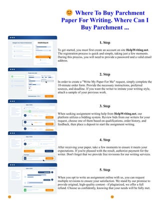 😊Where To Buy Parchment
Paper For Writing. Where Can I
Buy Parchment ...
1. Step
To get started, you must first create an account on site HelpWriting.net.
The registration process is quick and simple, taking just a few moments.
During this process, you will need to provide a password and a valid email
address.
2. Step
In order to create a "Write My Paper For Me" request, simply complete the
10-minute order form. Provide the necessary instructions, preferred
sources, and deadline. If you want the writer to imitate your writing style,
attach a sample of your previous work.
3. Step
When seeking assignment writing help from HelpWriting.net, our
platform utilizes a bidding system. Review bids from our writers for your
request, choose one of them based on qualifications, order history, and
feedback, then place a deposit to start the assignment writing.
4. Step
After receiving your paper, take a few moments to ensure it meets your
expectations. If you're pleased with the result, authorize payment for the
writer. Don't forget that we provide free revisions for our writing services.
5. Step
When you opt to write an assignment online with us, you can request
multiple revisions to ensure your satisfaction. We stand by our promise to
provide original, high-quality content - if plagiarized, we offer a full
refund. Choose us confidently, knowing that your needs will be fully met.
😊Where To Buy Parchment Paper For Writing. Where Can I Buy Parchment ... 😊Where To Buy Parchment
Paper For Writing. Where Can I Buy Parchment ...
 