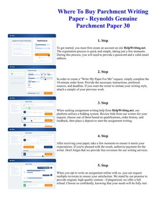 Where To Buy Parchment Writing
Paper - Reynolds Genuine
Parchment Paper 30
1. Step
To get started, you must first create an account on site HelpWriting.net.
The registration process is quick and simple, taking just a few moments.
During this process, you will need to provide a password and a valid email
address.
2. Step
In order to create a "Write My Paper For Me" request, simply complete the
10-minute order form. Provide the necessary instructions, preferred
sources, and deadline. If you want the writer to imitate your writing style,
attach a sample of your previous work.
3. Step
When seeking assignment writing help from HelpWriting.net, our
platform utilizes a bidding system. Review bids from our writers for your
request, choose one of them based on qualifications, order history, and
feedback, then place a deposit to start the assignment writing.
4. Step
After receiving your paper, take a few moments to ensure it meets your
expectations. If you're pleased with the result, authorize payment for the
writer. Don't forget that we provide free revisions for our writing services.
5. Step
When you opt to write an assignment online with us, you can request
multiple revisions to ensure your satisfaction. We stand by our promise to
provide original, high-quality content - if plagiarized, we offer a full
refund. Choose us confidently, knowing that your needs will be fully met.
Where To Buy Parchment Writing Paper - Reynolds Genuine Parchment Paper 30 Where To Buy Parchment
Writing Paper - Reynolds Genuine Parchment Paper 30
 