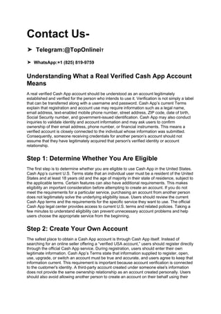 Contact Us-
➤ Telegram:@TopOnlineiT
➤ WhatsApp:+1 (825) 819-9759
Understanding What a Real Verified Cash App Account
Means
A real verified Cash App account should be understood as an account legitimately
established and verified for the person who intends to use it. Verification is not simply a label
that can be transferred along with a username and password. Cash App’s current Terms
explain that registration and account use may require information such as a legal name,
email address, text-enabled mobile phone number, street address, ZIP code, date of birth,
Social Security number, and government-issued identification. Cash App may also conduct
inquiries to validate identity and account information and may ask users to confirm
ownership of their email address, phone number, or financial instruments. This means a
verified account is closely connected to the individual whose information was submitted.
Consequently, someone receiving credentials for another person’s account should not
assume that they have legitimately acquired that person's verified identity or account
relationship.
Step 1: Determine Whether You Are Eligible
The first step is to determine whether you are eligible to use Cash App in the United States.
Cash App’s current U.S. Terms state that an individual user must be a resident of the United
States and at least 18 years old and the age of majority in their state of residence, subject to
the applicable terms. Certain features can also have additional requirements. This makes
eligibility an important consideration before attempting to create an account. If you do not
meet the requirements for a particular service, purchasing an account from another person
does not legitimately solve the underlying eligibility issue. Users should review the current
Cash App terms and the requirements for the specific service they want to use. The official
Cash App legal center provides access to current U.S. terms and related policies. Taking a
few minutes to understand eligibility can prevent unnecessary account problems and help
users choose the appropriate service from the beginning.
Step 2: Create Your Own Account
The safest place to obtain a Cash App account is through Cash App itself. Instead of
searching for an online seller offering a “verified USA account,” users should register directly
through the official Cash App service. During registration, users should enter their own
legitimate information. Cash App’s Terms state that information supplied to register, open,
use, upgrade, or switch an account must be true and accurate, and users agree to keep that
information current. This requirement is important because account verification is connected
to the customer's identity. A third-party account created under someone else's information
does not provide the same ownership relationship as an account created personally. Users
should also avoid allowing another person to create an account on their behalf using their
 