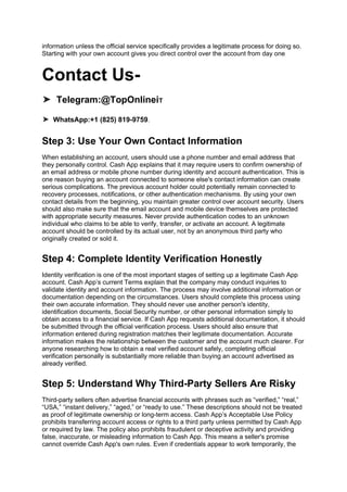 information unless the official service specifically provides a legitimate process for doing so.
Starting with your own account gives you direct control over the account from day one
Contact Us-
➤ Telegram:@TopOnlineiT
➤ WhatsApp:+1 (825) 819-9759.
Step 3: Use Your Own Contact Information
When establishing an account, users should use a phone number and email address that
they personally control. Cash App explains that it may require users to confirm ownership of
an email address or mobile phone number during identity and account authentication. This is
one reason buying an account connected to someone else's contact information can create
serious complications. The previous account holder could potentially remain connected to
recovery processes, notifications, or other authentication mechanisms. By using your own
contact details from the beginning, you maintain greater control over account security. Users
should also make sure that the email account and mobile device themselves are protected
with appropriate security measures. Never provide authentication codes to an unknown
individual who claims to be able to verify, transfer, or activate an account. A legitimate
account should be controlled by its actual user, not by an anonymous third party who
originally created or sold it.
Step 4: Complete Identity Verification Honestly
Identity verification is one of the most important stages of setting up a legitimate Cash App
account. Cash App’s current Terms explain that the company may conduct inquiries to
validate identity and account information. The process may involve additional information or
documentation depending on the circumstances. Users should complete this process using
their own accurate information. They should never use another person's identity,
identification documents, Social Security number, or other personal information simply to
obtain access to a financial service. If Cash App requests additional documentation, it should
be submitted through the official verification process. Users should also ensure that
information entered during registration matches their legitimate documentation. Accurate
information makes the relationship between the customer and the account much clearer. For
anyone researching how to obtain a real verified account safely, completing official
verification personally is substantially more reliable than buying an account advertised as
already verified.
Step 5: Understand Why Third-Party Sellers Are Risky
Third-party sellers often advertise financial accounts with phrases such as “verified,” “real,”
“USA,” “instant delivery,” “aged,” or “ready to use.” These descriptions should not be treated
as proof of legitimate ownership or long-term access. Cash App’s Acceptable Use Policy
prohibits transferring account access or rights to a third party unless permitted by Cash App
or required by law. The policy also prohibits fraudulent or deceptive activity and providing
false, inaccurate, or misleading information to Cash App. This means a seller's promise
cannot override Cash App's own rules. Even if credentials appear to work temporarily, the
 