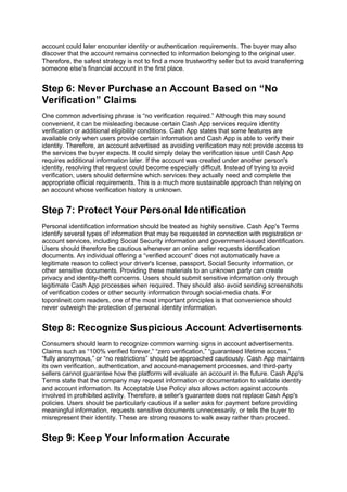 account could later encounter identity or authentication requirements. The buyer may also
discover that the account remains connected to information belonging to the original user.
Therefore, the safest strategy is not to find a more trustworthy seller but to avoid transferring
someone else's financial account in the first place.
Step 6: Never Purchase an Account Based on “No
Verification” Claims
One common advertising phrase is “no verification required.” Although this may sound
convenient, it can be misleading because certain Cash App services require identity
verification or additional eligibility conditions. Cash App states that some features are
available only when users provide certain information and Cash App is able to verify their
identity. Therefore, an account advertised as avoiding verification may not provide access to
the services the buyer expects. It could simply delay the verification issue until Cash App
requires additional information later. If the account was created under another person's
identity, resolving that request could become especially difficult. Instead of trying to avoid
verification, users should determine which services they actually need and complete the
appropriate official requirements. This is a much more sustainable approach than relying on
an account whose verification history is unknown.
Step 7: Protect Your Personal Identification
Personal identification information should be treated as highly sensitive. Cash App's Terms
identify several types of information that may be requested in connection with registration or
account services, including Social Security information and government-issued identification.
Users should therefore be cautious whenever an online seller requests identification
documents. An individual offering a “verified account” does not automatically have a
legitimate reason to collect your driver's license, passport, Social Security information, or
other sensitive documents. Providing these materials to an unknown party can create
privacy and identity-theft concerns. Users should submit sensitive information only through
legitimate Cash App processes when required. They should also avoid sending screenshots
of verification codes or other security information through social-media chats. For
toponlineit.com readers, one of the most important principles is that convenience should
never outweigh the protection of personal identity information.
Step 8: Recognize Suspicious Account Advertisements
Consumers should learn to recognize common warning signs in account advertisements.
Claims such as “100% verified forever,” “zero verification,” “guaranteed lifetime access,”
“fully anonymous,” or “no restrictions” should be approached cautiously. Cash App maintains
its own verification, authentication, and account-management processes, and third-party
sellers cannot guarantee how the platform will evaluate an account in the future. Cash App's
Terms state that the company may request information or documentation to validate identity
and account information. Its Acceptable Use Policy also allows action against accounts
involved in prohibited activity. Therefore, a seller's guarantee does not replace Cash App's
policies. Users should be particularly cautious if a seller asks for payment before providing
meaningful information, requests sensitive documents unnecessarily, or tells the buyer to
misrepresent their identity. These are strong reasons to walk away rather than proceed.
Step 9: Keep Your Information Accurate
 