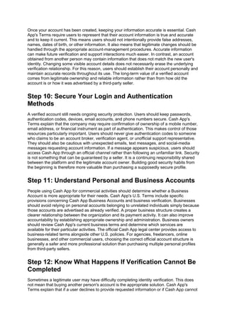 Once your account has been created, keeping your information accurate is essential. Cash
App's Terms require users to represent that their account information is true and accurate
and to keep it current. This means users should not intentionally provide false addresses,
names, dates of birth, or other information. It also means that legitimate changes should be
handled through the appropriate account-management procedures. Accurate information
can make future verification and support interactions much easier. In contrast, an account
obtained from another person may contain information that does not match the new user's
identity. Changing some visible account details does not necessarily erase the underlying
verification relationship. For this reason, users should establish their account personally and
maintain accurate records throughout its use. The long-term value of a verified account
comes from legitimate ownership and reliable information rather than from how old the
account is or how it was advertised by a third-party seller.
Step 10: Secure Your Login and Authentication
Methods
A verified account still needs ongoing security protection. Users should keep passwords,
authentication codes, devices, email accounts, and phone numbers secure. Cash App's
Terms explain that the company may require confirmation of ownership of a mobile number,
email address, or financial instrument as part of authentication. This makes control of those
resources particularly important. Users should never give authentication codes to someone
who claims to be an account broker, verification agent, or unofficial support representative.
They should also be cautious with unexpected emails, text messages, and social-media
messages requesting account information. If a message appears suspicious, users should
access Cash App through an official channel rather than following an unfamiliar link. Security
is not something that can be guaranteed by a seller. It is a continuing responsibility shared
between the platform and the legitimate account owner. Building good security habits from
the beginning is therefore more valuable than purchasing a supposedly secure profile.
Step 11: Understand Personal and Business Accounts
People using Cash App for commercial activities should determine whether a Business
Account is more appropriate for their needs. Cash App's U.S. Terms include specific
provisions concerning Cash App Business Accounts and business verification. Businesses
should avoid relying on personal accounts belonging to unrelated individuals simply because
those accounts are advertised as already verified. A proper business structure creates a
clearer relationship between the organization and its payment activity. It can also improve
accountability by establishing appropriate ownership and administration. Business owners
should review Cash App's current business terms and determine which services are
available for their particular activities. The official Cash App legal center provides access to
business-related terms alongside other U.S. policies. For agencies, freelancers, online
businesses, and other commercial users, choosing the correct official account structure is
generally a safer and more professional solution than purchasing multiple personal profiles
from third-party sellers.
Step 12: Know What Happens If Verification Cannot Be
Completed
Sometimes a legitimate user may have difficulty completing identity verification. This does
not mean that buying another person's account is the appropriate solution. Cash App's
Terms explain that if a user declines to provide requested information or if Cash App cannot
 